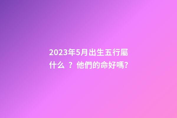 2023年5月出生五行屬什么？他們的命好嗎？